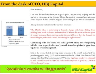 From the desk of CEO, HBJ Capital
               Dear Members,

               I am sure that the letter finds you in good spirits, are you ready to jump into the
               market to catch gems at the bottom? I hope that most of you must have taken our
               advise based on Market Outlook Reports & now sitting on 25-30% of cash in hand.

               A recap from my earlier letter for our new investors –

               “The Middle Class is undergoing a dramatic change with focus shifting from
               fulfilling basic needs to desires and aspirations. I believe that as the reference point
               of average consumer keeps moving up the income ladder, so does the demand for
               branded higher performance items, even though at higher values.”

               Continuing with our focus on India growth story and burgeoning
               middle class in particular, our research team has picked a gem from
               Opalware crockery segment.

               India is the second fastest growing major economy in the world. India’s GDP on
               purchasing power parity (PPP) basis was estimated to be USD 4.20 trillion in 2010
               making it the fourth largest economy in PPP terms. Opalware crockery is estimated
               to have a market size of Rs. 600-700 crores and is expected to grow at a CAGR of
               20% in the next 5 years.
 
