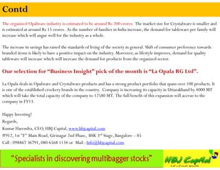 Contd
The organized Opalware industry is estimated to be around Rs 200 crores. The market size for Crystalware is smaller and
is estimated at around Rs 15 crores. As the number of families in India increase, the demand for tableware per family will
increase which will augur well for the industry as a whole.

The increase in savings has raised the standards of living of the society in general. Shift of consumer preference towards
branded items is likely to have a positive impact on the industry. Moreover, as lifestyle improves, demand for quality
tableware will increase which will increase the demand for products from the organized sector.

Our selection for “Business Insight” pick of the month is “La Opala RG Ltd”.
La Opala deals in Opalware and Crystalware products and has a strong product portfolio that spans over 100 products. It
is one of the established crockery brands in the country. Company is increasing its capacity in Uttarakhand by 4000 MT
which will take the total capacity of the company to 12580 MT. The full benefit of this expansion will accrue to the
company in FY13.

Happy Investing!
Regards,
Kumar Harendra, CEO, HBJ Capital, www.hbjcapital.com
#912, 1st "F" Main Road, Girinagar 2nd Phase, BSK 3rd Stage, Bangalore – 85
Call : 098867 36791, 080 6568 1134 or Mail : Info@hbjcapital.com
 