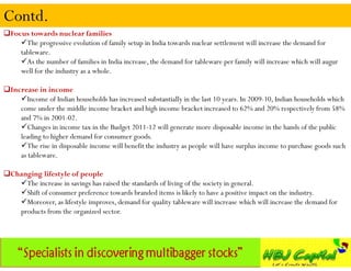 Contd.
Focus towards nuclear families
    The progressive evolution of family setup in India towards nuclear settlement will increase the demand for
    tableware.
    As the number of families in India increase, the demand for tableware per family will increase which will augur
    well for the industry as a whole.

Increase in income
    Income of Indian households has increased substantially in the last 10 years. In 2009-10, Indian households which
    come under the middle income bracket and high income bracket increased to 62% and 20% respectively from 58%
    and 7% in 2001-02.
    Changes in income tax in the Budget 2011-12 will generate more disposable income in the hands of the public
    leading to higher demand for consumer goods.
    The rise in disposable income will benefit the industry as people will have surplus income to purchase goods such
    as tableware.

Changing lifestyle of people
   The increase in savings has raised the standards of living of the society in general.
   Shift of consumer preference towards branded items is likely to have a positive impact on the industry.
   Moreover, as lifestyle improves, demand for quality tableware will increase which will increase the demand for
   products from the organized sector.
 