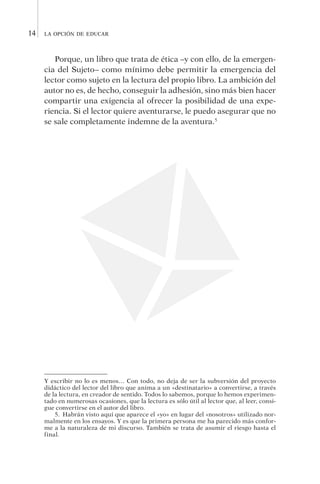 la opción de educar14
Porque, un libro que trata de ética –y con ello, de la emergen­
cia del Sujeto– como mínimo debe permitir la emergencia del
lector como sujeto en la lectura del propio libro. La ambición del
autor no es, de hecho, conseguir la adhesión, sino más bien hacer
compartir una exigencia al ofrecer la posibilidad de una expe-
riencia. Si el lector quiere aventurarse, le puedo asegurar que no
se sale completamente indemne de la aventura.5
Y escribir no lo es menos… Con todo, no deja de ser la subversión del proyecto
didáctico del lector del libro que anima a un «destinatario» a convertirse, a través
de la lectura, en creador de sentido. Todos lo sabemos, porque lo hemos experimen-
tado en numerosas ocasiones, que la lectura es sólo útil al lector que, al leer, consi-
gue convertirse en el autor del libro.
5.  Habrán visto aquí que aparece el «yo» en lugar del «nosotros» utilizado nor-
malmente en los ensayos. Y es que la primera persona me ha parecido más confor-
me a la naturaleza de mi discurso. También se trata de asumir el riesgo hasta el
final.
 