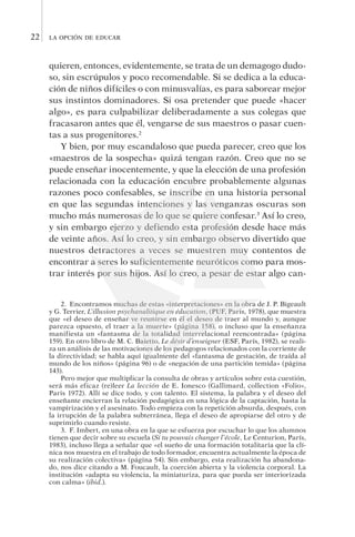 la opción de educar22
quie­ren, entonces, evidentemente, se trata de un demagogo du­do­
so, sin escrúpulos y poco recomendable. Si se dedica a la educa-
ción de niños difíciles o con minusvalías, es para saborear mejor
sus instintos dominadores. Si osa pretender que puede «hacer
algo», es para culpabilizar deliberadamente a sus colegas que
fracasaron antes que él, vengarse de sus maestros o pasar cuen-
tas a sus progenitores.2
Y bien, por muy escandaloso que pueda parecer, creo que los
«maestros de la sospecha» quizá tengan razón. Creo que no se
puede enseñar inocentemente, y que la elección de una profesión
relacionada con la educación encubre probablemente algunas
razones poco confesables, se inscribe en una historia personal
en que las segundas intenciones y las venganzas oscuras son
mucho más numerosas de lo que se quiere confesar.3
Así lo creo,
y sin embargo ejerzo y defiendo esta profesión desde hace más
de veinte años. Así lo creo, y sin embargo observo divertido que
nuestros detractores a veces se muestren muy contentos de
encontrar a seres lo suficientemente neuróticos como para mos-
trar interés por sus hijos. Así lo creo, a pesar de estar algo can-
2.  Encontramos muchas de estas «interpretaciones» en la obra de J. P. Bigeault
y G. Terrier, L’illusion psychanalitique en éducation, (PUF, Paris, 1978), que muestra
que «el deseo de enseñar ve reunirse en él el deseo de traer al mundo y, aunque
parezca opuesto, el traer a la muerte» (página 158), o incluso que la enseñanza
manifiesta un «fantasma de la totalidad interrelacional reencontrada» (página
159). En otro libro de M. C. Baietto, Le désir d’enseigner (ESF, París, 1982), se reali-
za un análisis de las motivaciones de los pedagogos relacionados con la corriente de
la directividad; se habla aquí igualmente del «fantasma de gestación, de traída al
mundo de los niños» (página 96) o de «negación de una partición temida» (página
143).
Pero mejor que multiplicar la consulta de obras y artículos sobre esta cuestión,
será más eficaz (re)leer La lección de E. Ionesco (Gallimard, collection «Folio»,
Paris 1972). Allí se dice todo, y con talento. El sistema, la palabra y el deseo del
enseñante encierran la relación pedagógica en una lógica de la captación, hasta la
vampirización y el asesinato. Todo empieza con la repetición absurda, después, con
la irrupción de la palabra subterránea, llega el deseo de apropiarse del otro y de
suprimirlo cuando resiste.
3.  F. Imbert, en una obra en la que se esfuerza por escuchar lo que los alumnos
tienen que decir sobre su escuela (Si tu pouvais changer l’école, Le Centurion, París,
1983), incluso llega a señalar que «el sueño de una formación totalitaria que la clí-
nica nos muestra en el trabajo de todo formador, encuentra actualmente la época de
su realización colectiva» (página 54). Sin embargo, esta realización ha abandona-
do, nos dice citando a M. Foucault, la coerción abierta y la violencia corporal. La
institución «adapta su violencia, la miniaturiza, para que pueda ser interiorizada
con calma» (ibid.).
 