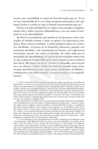273. una locura necesaria
si otro, por casualidad, es capaz de hacerlo mejor que yo. Yo ya
no soy responsable de ti y no tengo ninguna razón para creer que
aquel al que te confío no siga el mismo razonamiento que yo.»
Frente a la educabilidad de un sujeto estoy siempre completa-
mente solo y debo creerme todopoderoso, o no soy nada ni tam-
poco lo es la educabilidad.1
Sé bien lo escandalosa que puede ser mi postura, cómo con-
tradice el sentido común y cómo se opone a la experiencia coti-
diana. Pero conozco también –y todos podemos observar a nues­
tro alrededor– el precio de la dimisión educativa, pagado con
ocasiones perdidas, con resignación al fracaso, con es­pe­ran­zas
frustradas, quizás con vidas arruinadas. Sé sobre todo que el
postulado de educabilidad y la convicción de mi poder so­bre ésta
es una exigencia irreductible que la más mínima re­ser­va echaría
por tierra. Me basta con decir: «el otro es educable, pero no por
mí y no ahora», o bien: «todos los alumnos pueden tener éxito,
excepto precisamente este» para minar totalmente el edificio y
condenarme a la arbitrariedad, o lo que lo mismo, a la insignifi-
cancia.2
1.  Nunca estaré lo suficientemente agradecido, sobre este punto, a los niños de
Barbiana y a su Carta a una maestra de escuela. La lectura de esta obra fue para mí
todo un acontecimiento, sin duda porque las palabras que se decían venían como
anillo al dedo con mi propia historia, y me ofrecían, con una radicalidad absoluta,
el principio de educabilidad: «Al tornero sólo se le permite entregar las piezas bue-
nas. Si no fuera así, no haría nada para que no lo fueran todas. Usted, en cambio,
sabe que puede apartar las piezas cuando le conviene. Por ello se conforma con
mi­rar cómo actúan a aquellos que tienen éxito por razones que no tienen nada que
ver con su enseñanza» (página 167).
Que unos niños, excluidos de la escuela, que han sufrido el fracaso y la humilla-
ción, interpelen así a sus docentes, no podía dejarme indiferente… incluso si algu-
nas almas poco crédulas ponen en duda la autenticidad del escrito, y consideran
que Don Lorenzo Milani –que siempre lo ha negado– es el verdadero autor de la
obra. Pero, al fin y al cabo, poco importa; sin duda atormentado por el proyecto de
ser «eficaz» en mi acción educativa, quizás movido por una voluntad de poder y el
deseo de vengarme de mis propios educadores, había encontrado algo con lo que
alimentar mi determinación. La posición no estaba exenta de impurezas… pero
tampoco lo estaba la de mis adversarios «fatalistas».
2. Los resultados de las investigaciones sociales confirman actualmente estas
constataciones. J. M. Monteil explica, en efecto, que esta disciplina «no puede, por sí
sola», fijar los límites de un campo de intervención, ni prescribir un modo de
in­tervención», pero que puede «mostrar en qué condiciones y por qué hay que esperar
tal o tal otra producción de efectos» (Eduquer et former, PUG, Grenoble, 1989, página
198). Ahora bien, la psicología social pone de relieve lo que nombra –según la expre-
sión acuñada por el psicólogo americano Ross– «“el error fundamental”, que consiste
en “sobrestimar la causalidad interna”, es decir, “en exagerar el peso de las explicacio-
 