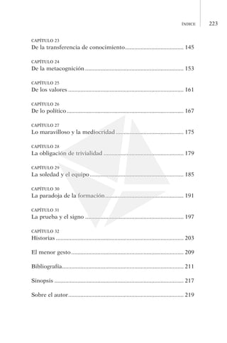 223índice
CAPÍTULO 23
De la transferencia de conocimiento....................................... 145
CAPÍTULO 24
De la metacognición................................................................. 153
CAPÍTULO 25
De los valores............................................................................ 161
CAPÍTULO 26
De lo político............................................................................. 167
CAPÍTULO 27
Lo maravilloso y la mediocridad............................................. 175
CAPÍTULO 28
La obligación de trivialidad..................................................... 179
CAPÍTULO 29
La soledad y el equipo.............................................................. 185
CAPÍTULO 30
La paradoja de la formación.................................................... 191
CAPÍTULO 31
La prueba y el signo................................................................. 197
CAPÍTULO 32
Historias.................................................................................... 203
El menor gesto.......................................................................... 209
Bibliografía................................................................................ 211
Sinopsis..................................................................................... 217
Sobre el autor............................................................................ 219
 