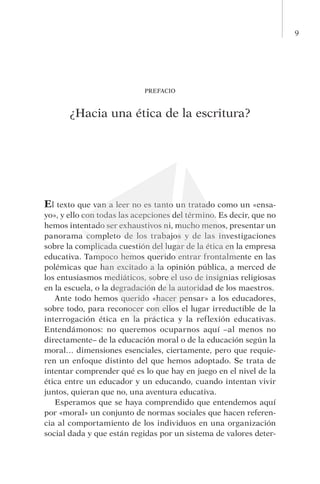 9
PREFACIO
¿Hacia una ética de la escritura?
El texto que van a leer no es tanto un tratado como un «ensa-
yo», y ello con todas las acepciones del término. Es decir, que no
hemos intentado ser exhaustivos ni, mucho menos, presentar un
panorama completo de los trabajos y de las investigaciones
sobre la complicada cuestión del lugar de la ética en la empresa
educativa. Tampoco hemos querido entrar frontalmente en las
polémicas que han excitado a la opinión pública, a merced de
los entusiasmos mediáticos, sobre el uso de insignias religiosas
en la escuela, o la degradación de la autoridad de los maestros.
Ante todo hemos querido «hacer pensar» a los educadores,
sobre todo, para reconocer con ellos el lugar irreductible de la
in­terrogación ética en la práctica y la reflexión educativas.
En­tendámonos: no queremos ocuparnos aquí –al menos no
directamente– de la educación moral o de la educación según la
moral… dimensiones esenciales, ciertamente, pero que requie-
ren un enfoque distinto del que hemos adoptado. Se trata de
intentar comprender qué es lo que hay en juego en el nivel de la
ética entre un educador y un educando, cuando intentan vivir
juntos, quieran que no, una aventura educativa.
Esperamos que se haya comprendido que entendemos aquí
por «moral» un conjunto de normas sociales que hacen referen-
cia al comportamiento de los individuos en una organización
social dada y que están regidas por un sistema de valores deter-
 