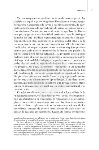 prefacio 11
Y creemos que esta cuestión concierne de manera particular
y original a aquel a quien los griegos llamaban ya el «pedagogo»
porque era el encargado de llevar a los niños al colegio, de acer-
carlos a los lugares de aprendizaje, de guiar sus pasos hacia el
conocimiento. Puesto que, como él, aquel al que hoy día llama-
mos pedagogo tiene una identidad profesional que le distingue
de todos los que –médicos o psicoterapeutas, padres o amigos–
con un título u otro, contribuyen al desarrollo del niño y de la
persona. No es que no pueda compartir con ellos las mismas
finalidades, sino que la persecución de éstas requiere precisa-
mente que cada uno se circunscriba lo mejor que pueda a la
especificidad de su propia actividad… Al principio de esta obra,
pedimos pues al lector que nos dé crédito y que acepte una defi-
nición provisional del «pedagogo», y quedando claro que ésta no
podrá alcanzar todo su significado hasta el final mismo de nues-
tro proceso. Así pues, llamaremos «pedagogo» a un educador
que tenga como fin la emancipación de las personas que le han
sido confiadas, la formación progresiva de su capacidad de deci-
dir por ellas mismas su propia historia, y que pretende conse-
guirlo mediante determinados aprendizajes. Consideraremos,
además, que todo aquel que se adhiera a un proyecto de este tipo,
«entra en pedagogía», sea cuál sea su status institucional y su
posición social.
En tales condiciones, está claro que todos los análisis de la
relación pedagógica, ya sean descriptivos –como nos proporcio-
nan en abundancia la psicología, el psicoanálisis o la sociolo-
gía–, o prescriptivos –como nos procuran las didácticas, los tex-
tos de carácter reglamentario o las recomendaciones de los
periodistas, autores de éxito e instituciones de todo tipo–, no
agotan la realidad del fenómeno. Existe, de forma irreductible,
morales deben pasarse por el tamiz de la exigencia ética y que la exigencia ética
debe suscitar la invención de reglas que permitan su realización.
Es ésta, además, la posición que defiende P. Ricoeur en su última obra, Soi
mê­me comme un autre (Le Seuil, París, 1990, páginas 200 y siguientes): al afirmar
que sólo la convención permite distinguir moral y ética, él asocia la primera a la
norma y la segunda al objetivo; considera entonces que, en tales condiciones, la
ética tiene primacía sobre la moral y que, si el objetivo ético debe conseguir encar-
narse en reglas morales, hay que poder recurrir siempre a la ética cuando la norma
moral conduzca a «estancamientos prácticos».
 