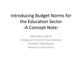 Introducing Budget Norms for
     the Education Sector
       -A Concept Note-
           Jean-Marc Lepain
    Intergovernmental Fiscal Advisor
          Manilay Thiphalansy
          Research Consultant
 