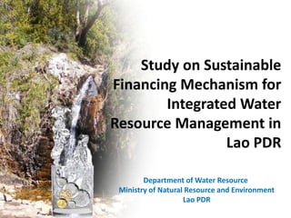 Study on Sustainable
Financing Mechanism for
Integrated Water
Resource Management in
Lao PDR
Department of Water Resource
Ministry of Natural Resource and Environment
Lao PDR

 