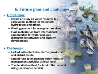 6. Future plan and challenges
 Future Plan:
– Create or study on water resource fee
calculation method for all sectors:
hydropower and others.
– Piloting payment for ecosystem services
– Fund mobilization from international
communities for water resource
management activities and capacity
development

 Challenges:
– Lack of skilled technical staff at provincial
and district levels.
– Lack of fund to implement water resource
management activities at local level.
– The detailed method for fund collection and
using (need more details)

 