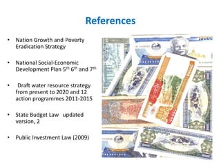 References
• Nation Growth and Poverty
Eradication Strategy
• National Social-Economic
Development Plan 5th 6th and 7th
•

Draft water resource strategy
from present to 2020 and 12
action programmes 2011-2015

• State Budget Law updated
version, 2
• Public Investment Law (2009)

 