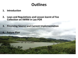 Outlines
1. Introduction
2. Laws and Regulations and Lesson learnt of Fee
Collection on IWRM in Lao PDR

3. Financing Source and Current Implementation
4. Future Plan

 