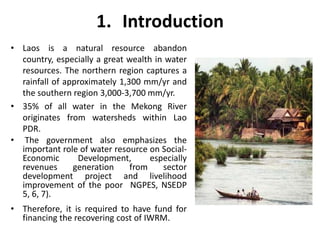 1. Introduction
• Laos is a natural resource abandon
country, especially a great wealth in water
resources. The northern region captures a
rainfall of approximately 1,300 mm/yr and
the southern region 3,000-3,700 mm/yr.
• 35% of all water in the Mekong River
originates from watersheds within Lao
PDR.
• The government also emphasizes the
important role of water resource on SocialEconomic
Development,
especially
revenues
generation
from
sector
development project and livelihood
improvement of the poor NGPES, NSEDP
5, 6, 7).
• Therefore, it is required to have fund for
financing the recovering cost of IWRM.

 
