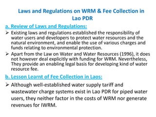 Laws and Regulations on WRM & Fee Collection in
Lao PDR
a. Review of Laws and Regulations:
 Existing laws and regulations established the responsibility of
water users and developers to protect water resources and the
natural environment, and enable the use of various charges and
funds relating to environmental protection.
 Apart from the Law on Water and Water Resources (1996), it does
not however deal explicitly with funding for WRM. Nevertheless,
They provide an enabling legal basis for developing kind of water
resource fee.

b. Lesson Learnt of Fee Collection in Laos:
 Although well-established water supply tariff and
wastewater charge systems exist in Lao PDR for piped water
users, they neither factor in the costs of WRM nor generate
revenues for IWRM.

 