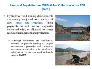 Laws and Regulations on WRM & Fee Collection in Lao PDR
(cont.)
• Hydropower and mining developments
are already subjected to a variety of
fees, taxes and royalties. These
payments are not however explicitly
concerned with, or allocated to, water
resource management and protection.
– Although developers are additionally
required to provide funding to support
environmental protection and community
development activities, it is not clear to
what extent revenues are used to directly
support IWRM

 