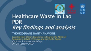 Healthcare Waste in Lao
PDR
Key findings and analysis
THONGDEUANE NANTHANAVONE
Learning from China’s Experience to Improve the Ability of
Response to COVID-19 in Asia and the Pacific Region
Regional Summary Workshop
27-28 October 2022
1
 