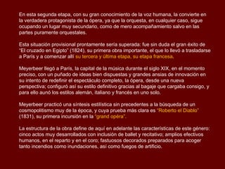 En esta segunda etapa, con su gran conocimiento de la voz humana, la convierte en
la verdadera protagonista de la ópera, ya que la orquesta, en cualquier caso, sigue
ocupando un lugar muy secundario, como de mero acompañamiento salvo en las
partes puramente orquestales.

Esta situación provisional prontamente sería superada: fue sin duda el gran éxito de
“El cruzado en Egipto” (1824), su primera obra importante, el que lo llevó a trasladarse
a París y a comenzar allí su tercera y última etapa, su etapa francesa.

Meyerbeer llegó a París, la capital de la música durante el siglo XIX, en el momento
preciso, con un puñado de ideas bien dispuestas y grandes ansias de innovación en
su intento de redefinir el espectáculo completo, la ópera, desde una nueva
perspectiva; configuró así su estilo definitivo gracias al bagaje que cargaba consigo, y
para ello aunó los estilos alemán, italiano y francés en uno solo.

Meyerbeer practicó una síntesis estilística sin precedentes a la búsqueda de un
cosmopolitismo muy de la época, y cuya prueba más clara es “Roberto el Diablo”
(1831), su primera incursión en la “grand opéra”.

La estructura de la obra define de aquí en adelante las características de este género:
cinco actos muy desarrollados con inclusión de ballet y recitativo; amplios efectivos
humanos, en el reparto y en el coro; fastuosos decorados preparados para acoger
tanto incendios como inundaciones, así como fuegos de artificio.
 
