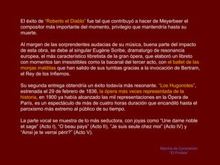 El éxito de “Roberto el Diablo” fue tal que contribuyó a hacer de Meyerbeer el
compositor más importante del momento, privilegio que mantendría hasta su
muerte.

Al margen de las sorprendentes audacias de su música, buena parte del impacto
de esta obra, se debe al singular Eugène Scribe, dramaturgo de resonancia
europea, el más característico libretista de la gran ópera, que elaboró un libreto
con momentos tan irresistibles como la bacanal del tercer acto, con el ballet de las
monjas malditas que han salido de sus tumbas gracias a la invocación de Bertram,
el Rey de los Infiernos.

Su segunda entrega obtendría un éxito todavía más resonante. “Los Hugonotes”,
estrenada el 29 de febrero de 1836, la ópera más veces representada de la
historia, en 1900 ya había alcanzado las mil representaciones en la Ópera de
París, es un espectáculo de más de cuatro horas duración que encandiló hasta el
paroxismo más extremo al público de su tiempo.

La parte vocal se muestra de lo más seductora, con joyas como “Une dame noble
et sage” (Acto I), “O beau pays” (Acto II), “Je suis seule chez moi” (Acto IV) y
“Ainsi je te verrai périr?” (Acto V).


                                                                 Marcha de Coronación
                                                                      “El Profeta“
 