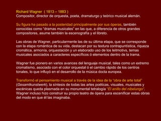 Richard Wagner ( 1813 – 1883 )
Compositor, director de orquesta, poeta, dramaturgo y teórico musical alemán.

Su figura ha pasado a la posteridad principalmente por sus óperas, también
conocidas como “dramas musicales” en las que, a diferencia de otros grandes
compositores, asume también la escenografía y el libreto.

Las obras de Wagner, particularmente las de su última etapa, que se corresponde
con la etapa romántica de su vida, destacan por su textura contrapuntística, riqueza
cromática, armonía, orquestación y un elaborado uso de los leitmotivs, temas
musicales asociados a caracteres específicos ó elementos dentro de la trama.

Wagner fue pionero en varios avances del lenguaje musical, tales como un extremo
cromatismo, asociado con el color orquestal ó el cambio rápido de los centros
tonales, lo que influyó en el desarrollo de la música docta europea.

Transformó el pensamiento musical a través de la idea de la “obra de arte total”
(Gesamtkunstwerk), la síntesis de todas las artes poéticas, visuales, musicales y
escénicas queda plasmada en su monumental tetralogía “El anillo del nibelungo“.
Wagner incluso hizo construir su propio teatro de ópera para escenificar estas obras
del modo en que él las imaginaba.
 