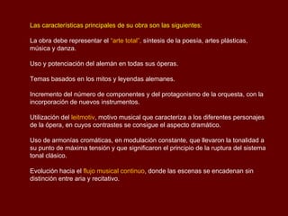 Las características principales de su obra son las siguientes:

La obra debe representar el “arte total”, síntesis de la poesía, artes plásticas,
música y danza.

Uso y potenciación del alemán en todas sus óperas.

Temas basados en los mitos y leyendas alemanes.

Incremento del número de componentes y del protagonismo de la orquesta, con la
incorporación de nuevos instrumentos.

Utilización del leitmotiv, motivo musical que caracteriza a los diferentes personajes
de la ópera, en cuyos contrastes se consigue el aspecto dramático.

Uso de armonías cromáticas, en modulación constante, que llevaron la tonalidad a
su punto de máxima tensión y que significaron el principio de la ruptura del sistema
tonal clásico.

Evolución hacia el flujo musical continuo, donde las escenas se encadenan sin
distinción entre aria y recitativo.
 