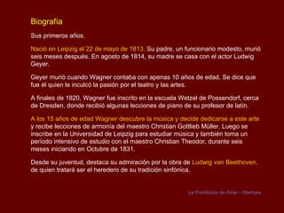 Biografía
Sus primeros años.

Nació en Leipzig el 22 de mayo de 1813. Su padre, un funcionario modesto, murió
seis meses después. En agosto de 1814, su madre se casa con el actor Ludwig
Geyer.

Geyer murió cuando Wagner contaba con apenas 10 años de edad, Se dice que
fue él quien le inculcó la pasión por el teatro y las artes.

A finales de 1820, Wagner fue inscrito en la escuela Wetzel de Possendorf, cerca
de Dresden, donde recibió algunas lecciones de piano de su profesor de latín.

A los 15 años de edad Wagner descubre la música y decide dedicarse a este arte
y recibe lecciones de armonía del maestro Christian Gottlieb Müller. Luego se
inscribe en la Universidad de Leipzig para estudiar música y también toma un
período intensivo de estudio con el maestro Christian Theodor, durante seis
meses iniciando en Octubre de 1831.

Desde su juventud, destaca su admiración por la obra de Ludwig van Beethoven,
de quien tratará ser el heredero de su tradición sinfónica.


                                                       La Prohibición de Amar - Obertura
 