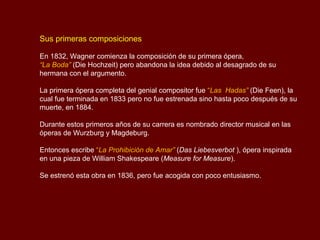 Sus primeras composiciones

En 1832, Wagner comienza la composición de su primera ópera,
“La Boda” (Die Hochzeit) pero abandona la idea debido al desagrado de su
hermana con el argumento.

La primera ópera completa del genial compositor fue “Las Hadas” (Die Feen), la
cual fue terminada en 1833 pero no fue estrenada sino hasta poco después de su
muerte, en 1884.

Durante estos primeros años de su carrera es nombrado director musical en las
óperas de Wurzburg y Magdeburg.

Entonces escribe “La Prohibición de Amar” (Das Liebesverbot ), ópera inspirada
en una pieza de William Shakespeare (Measure for Measure).

Se estrenó esta obra en 1836, pero fue acogida con poco entusiasmo.
 