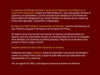 La estancia en Dresden termina a causa de la implicación de Wagner en el
movimiento anarquista, dirigido por Mikhail Bakunin, que propugnaba eliminar el
gobierno y la autoridades y que la sociedad fuera dirigida por una federación
democrática de trabajadores que serían también los dueños de los medios de
producción agrícolas, industriales y artesanales.

En Mayo de 1849 estalla la “Insurrección de Dresden”, que fue reprimida por el
Rey Federico Augusto II de Sajonia con el apoyo de Prusia.

El objetivo de la insurrección era imponer el régimen constitucionalista en
Sajonia, pero las autoridades acusan al anarquista Bakunin de ser el instigador
de la rebelión y lo condenan a cadena perpetua, Wagner se ve forzado a huir,
primero a París y luego a Zúrich.

Wagner pasaría los doce años siguientes en el exilio.

Habiendo terminado Lohengrin antes de la llamada “Insurrección de Dresden”,
acude a su amigo Franz Liszt, a quien le pide velar por que esta ópera sea
representada en su ausencia.

Así, en agosto de 1850, Liszt dirige en persona el estreno en Weimar.
 