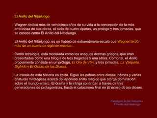 El Anillo del Nibelungo

Wagner dedicó más de veinticinco años de su vida a la concepción de la más
ambiciosa de sus obras, el ciclo de cuatro óperas, un prologo y tres jornadas, que
se conoce como El Anillo del Nibelungo.

El Anillo del Nibelungo, es un trabajo de extraordinaria escala que Wagner tardó
más de un cuarto de siglo en escribir.

Como tetralogía, está modelada como los antiguos dramas griegos, que eran
presentados como una trilogía de tres tragedias y una sátira. Como tal, el Anillo
propiamente consiste en un prólogo, El Oro del Rin, y tres jornadas, La Valquiria,
Sigfrido y El Ocaso de los Dioses.

La escala de esta historia es épica. Sigue las peleas entre dioses, héroes y varias
criaturas mitológicas acerca del epónimo anillo mágico que otorga dominación
sobre el mundo entero. El drama y la intriga continúan a través de tres
generaciones de protagonistas, hasta el cataclismo final en El ocaso de los dioses.


                                                               Cabalgata de las Valquirias
                                                                 El anillo del Nibelungo
 