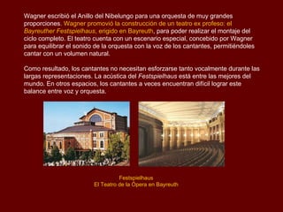 Wagner escribió el Anillo del Nibelungo para una orquesta de muy grandes
proporciones. Wagner promovió la construcción de un teatro ex profeso: el
Bayreuther Festspielhaus, erigido en Bayreuth, para poder realizar el montaje del
ciclo completo. El teatro cuenta con un escenario especial, concebido por Wagner
para equilibrar el sonido de la orquesta con la voz de los cantantes, permitiéndoles
cantar con un volumen natural.

Como resultado, los cantantes no necesitan esforzarse tanto vocalmente durante las
largas representaciones. La acústica del Festspielhaus está entre las mejores del
mundo. En otros espacios, los cantantes a veces encuentran difícil lograr este
balance entre voz y orquesta.




                                   Festspielhaus
                         El Teatro de la Ópera en Bayreuth
 