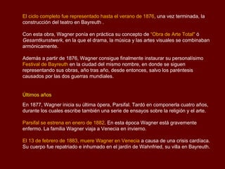 El ciclo completo fue representado hasta el verano de 1876, una vez terminada, la
construcción del teatro en Bayreuth .

Con esta obra, Wagner ponía en práctica su concepto de “Obra de Arte Total" ó
Gesamtkunstwerk, en la que el drama, la música y las artes visuales se combinaban
armónicamente.

Además a partir de 1876, Wagner consigue finalmente instaurar su personalísimo
Festival de Bayreuth en la ciudad del mismo nombre, en donde se siguen
representando sus obras, año tras año, desde entonces, salvo los paréntesis
causados por las dos guerras mundiales.


Últimos años
En 1877, Wagner inicia su última ópera, Parsifal. Tardó en componerla cuatro años,
durante los cuales escribe también una serie de ensayos sobre la religión y el arte.

Parsifal se estrena en enero de 1882. En esta época Wagner está gravemente
enfermo. La familia Wagner viaja a Venecia en invierno.

El 13 de febrero de 1883, muere Wagner en Venecia a causa de una crisis cardíaca.
Su cuerpo fue repatriado e inhumado en el jardín de Wahnfried, su villa en Bayreuth.
 