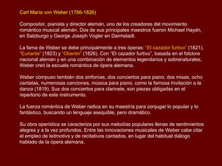 Carl María von Weber (1786-1826)

Compositor, pianista y director alemán, uno de los creadores del movimiento
romántico musical alemán. Dos de sus principales maestros fueron Michael Haydn,
en Salzburgo y George Joseph Vogler en Darmstadt.

La fama de Weber se debe principalmente a tres óperas: “El cazador furtivo” (1821),
“Euriante” (1823) y “Oberón” (1826). Con “El cazador furtivo”, basada en el folclore
nacional alemán y en una combinación de elementos legendarios y sobrenaturales,
Weber creó la escuela romántica de ópera alemana.

Weber compuso también dos sinfonías, dos conciertos para piano, dos misas, ocho
cantatas, numerosas canciones, música para piano, como la famosa Invitación a la
danza (1819). Sus dos conciertos para clarinete, son piezas obligadas en el
repertorio de este instrumento.

La fuerza romántica de Weber radica en su maestría para conjugar lo popular y lo
fantástico, buscando un lenguaje asequible, pero dramático.

Su obra operística se caracteriza por sus melodías populares llenas de sentimientos
alegres y a la vez profundos. Entre las innovaciones musicales de Weber cabe citar
el empleo de leitmotivs y de recitativos cantados, en lugar del habitual diálogo
hablado de la ópera alemana.
 