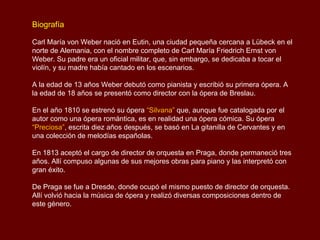 Biografía

Carl María von Weber nació en Eutin, una ciudad pequeña cercana a Lübeck en el
norte de Alemania, con el nombre completo de Carl María Friedrich Ernst von
Weber. Su padre era un oficial militar, que, sin embargo, se dedicaba a tocar el
violín, y su madre había cantado en los escenarios.

A la edad de 13 años Weber debutó como pianista y escribió su primera ópera. A
la edad de 18 años se presentó como director con la ópera de Breslau.

En el año 1810 se estrenó su ópera “Silvana” que, aunque fue catalogada por el
autor como una ópera romántica, es en realidad una ópera cómica. Su ópera
“Preciosa”, escrita diez años después, se basó en La gitanilla de Cervantes y en
una colección de melodías españolas.

En 1813 aceptó el cargo de director de orquesta en Praga, donde permaneció tres
años. Allí compuso algunas de sus mejores obras para piano y las interpretó con
gran éxito.

De Praga se fue a Dresde, donde ocupó el mismo puesto de director de orquesta.
Allí volvió hacia la música de ópera y realizó diversas composiciones dentro de
este género.
 
