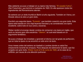 Más adelante se puso a trabajar en su ópera más famosa, “El cazador furtivo”,
(Der Freischütz), que terminó a mediados de 1820. En ella aparecen todos los
ingredientes del Romanticismo alemán.

Se estrenó con un éxito triunfal en Berlín al año siguiente. También en Viena y en
Dresde obtuvo la obra un gran éxito.

Escribió una segunda ópera, “Euriante”, que también cosechó una gran éxito. Esta
ópera está basada en una vieja leyenda francesa y es considerada una ópera
excelente, sobre todo en sus coros y escenas.

Weber recibió el encargo desde Londres de componer una ópera en inglés, que
sería su tercera gran obra escénica: “Oberon”, la cual está basada en un
argumento fantástico.

Se puso a trabajar de inmediato y aprendió el idioma con tal grado de perfección,
que en toda la ópera no se encontró un sólo error de texto.

Unos meses antes del estreno se trasladó a Londres donde su salud fue
empeorando durante los ensayos. Poco después de estrenarse la ópera, que fue
acogida con gran éxito, Weber murió el 5 de Junio de 1826, en la casa de su
anfitrión, por causa de una afección pulmonar.

                                                                  Vals Bohemio
                                                                “El cazador furtivo“
 