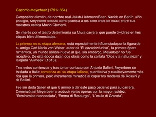 Giacomo Meyerbeer (1791-1864)
Compositor alemán, de nombre real Jakob-Liebmann Beer. Nacido en Berlín, niño
prodigio, Meyerbeer debutó como pianista a los siete años de edad; entre sus
maestros estaba Muzio Clementi.

Su interés por el teatro determinaría su futura carrera, que puede dividirse en tres
etapas bien diferenciadas.

La primera es su etapa alemana, está especialmente influenciada por la figura de
su amigo Carl María von Weber, autor de “El cazador furtivo”, la primera ópera
romántica, un mundo sonoro nuevo al que, sin embargo, Meyerbeer no fue
receptivo. De esta época datan dos obras como la cantata “Dios y la naturaleza” y
la ópera “Alimelek” (1813).

Tras estos comienzos y tras tomar contacto con Antonio Salieri, Meyerbeer se
traslada a Italia: comienza así su etapa italiana, cuantitativa y cualitativamente más
rica que la primera, pero meramente mimética al copiar los modelos de Rossini y
de Bellini.

Fue sin duda Salieri el que lo animó a dar este paso decisivo para su carrera.
Comenzó así Meyerbeer a producir varias óperas con la mayor rapidez,
“Semiramide riconosciuta”, “Emma di Resburgo”, “L´esule di Granata”,
 