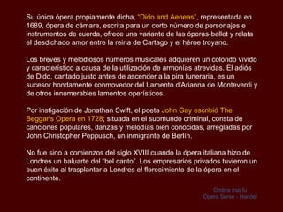 Su única ópera propiamente dicha,  “ Dido and Aeneas ” , representada en 1689, ópera de cámara, escrita para un corto número de personajes e instrumentos de cuerda, ofrece una variante de las óperas-ballet y relata el desdichado amor entre la reina de Cartago y el héroe troyano.  Los breves y melodiosos números musicales adquieren un colorido vívido y característico a causa de la utilización de armonías atrevidas. El adiós de Dido, cantado justo antes de ascender a la pira funeraria, es un sucesor hondamente conmovedor del Lamento  d'Arianna de Monteverdi  y de otros innumerables lamentos operísticos.  Por instigación de Jonathan Swift, el poeta  John Gay escribió  The Beggar's  Opera en 1728 ; situada en el submundo criminal, consta de canciones populares, danzas y melodías bien conocidas, arregladas por John Christopher  Peppusch , un inmigrante de Berlín. No fue sino a comienzos del siglo XVIII cuando la ópera italiana hizo de Londres un baluarte del “bel canto”. Los empresarios privados tuvieron un buen éxito al trasplantar a Londres el florecimiento de la ópera en el continente.  Ombra mai fu Ópera   Serse - Handel 
