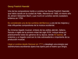 Georg Friedrich Haendel Uno de los compositores traído a Londres fue Georg Friedrich Haendel, que había nacido en la ciudad de Halle, Alemania en 1685, el mismo año de Johann Sebastian Bach y que murió en Londres siendo ciudadano británico en 1759.  Es considerado una de las cumbres del Barroco  y uno de los mejores y más influyentes compositores de la música occidental.  Su inmenso legado musical, síntesis de los estilos alemán, italiano, francés e inglés de la primera mitad del siglo XVIII, incluye obras en prácticamente todos los géneros de su época, donde  43 óperas , 26 oratorios y un legado coral son lo más sobresaliente e importante de su producción musical. Llegó a Londres desde Hanover en 1711  y desplegó una energía casi sobrehumana escribiendo ópera tras ópera para el teatro que dirigía. 