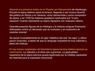 Alcanzó sus primeros éxitos en el Theater am Gänzemarkt  de Hamburgo. Estudió la ópera italiana sobre el terreno, llegando a ser músico favorito del público en Roma y en Venecia, como clavecinista y como compositor de ópera, y en 1709 los italianos quedaron cautivados por "il caro sassone" cuando representó su ópera Agrippina con vestuario clásico.  Haendel presenta figuras de la mitología y la historia antiguas finamente delineadas contra un decorado que es suntuoso y en ocasiones de carácter oriental Se apoya invariablemente en el vigor melódico del aria “da capo” y utiliza pocos conjuntos, a pesar de que su lenguaje orquestal es muy colorista y pleno de matices.  En las manos magistrales de Haendel la ópera barroca italiana alcanzó su culminación.  La melodía y el ritmo son supremos. La gestualidad expansiva de la ópera barroca queda legitimada por la infalible capacidad de Haendel para la expresión emocional.  