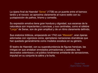 La ópera final de Haendel  “Serse”  (1738) es un puente entre el barroco tardío y el rococó; se aproxima claramente al nuevo estilo con su yuxtaposición de pathos, lirismo y comedia.  Su expresión emotiva tiene gran hondura y dignidad, sus escenas de la naturaleza son impactantes y concisas, y sus cantinelas, como el célebre  "Largo"  de Serse, son de gran amplitud y de un ritmo claramente definido.  Sus oratorios bíblicos, empezando en 1742 con  “Messiah” , eran óperas adornadas con vigorosos coros, ejemplares narraciones dramáticas que han quedado generalmente como modelos excelsos en su género. El teatro de Haendel, con su superabundancia de figuras heroicas, las intrigas en que andaban enredados primadonnas y castratos, los decorados ostentosos y el público londinense anhelante de sensaciones, impulsó en su conjunto la sátira y la burla.  Crude Furie Ópera   Serse - Handel 
