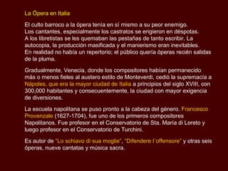 La Ópera en Italia El culto barroco a la ópera tenía en sí mismo a su peor enemigo.  Los cantantes, especialmente los castratos se erigieron en déspotas.  A los libretistas se les quemaban las pestañas de tanto escribir. La autocopia, la producción masificada y el manierismo eran inevitables.  En realidad no había un repertorio; el público quería óperas recién salidas de la pluma.  Gradualmente, Venecia, donde los compositores habían permanecido más o menos fieles al austero estilo de  Monteverdi , cedió la supremacía a  Nápoles, que era la mayor ciudad de Italia  a principios del siglo XVIII, con 300,000 habitantes y consecuentemente, la ciudad con mayor exigencia de diversiones. La escuela napolitana se puso pronto a la cabeza del género.   Francesco Provenzale   (1627-1704), fue uno de los primeros compositores Napolitanos. Fue profesor en el Conservatorio de Sta. María di Loreto y luego profesor en el Conservatorio de  Turchini. Es autor de  “ Lo schiavo di sua moglie” ,  “Difendere l´offensore”   y otras seis óperas, nueve cantatas y música sacra.  