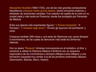 Alessandro Scarlatti  (1660-1725), uno de los más grandes compositores Napolitanos  compuso ciento quince óperas , ciento cincuenta oratorios y alrededor de seiscientas cantatas. Fue maestro de capilla de la corte en su ciudad natal y más tarde en Florencia, donde fue protegido por Fernando de Médicis. Entre sus óperas más importantes figuran:  “L´Errore Innocente” , “il Pompeo”,  “L´honesta negli amori” , “Ovvero gli equivoci nel sembiante ” y otras. Compuso también 200 misas y una serie de Oberturas con varios tiempos ó movimientos, de las cuales se derivarían más tarde las Sinfonías clásicas.  Con su ópera  “Rosaura”  introdujo innovaciones en el recitativo, el Aria  y comenzó a utilizar la Obertura Italiana ó Sinfonía con un esquema organizativo de los movimientos o tiempos (Allegro-Lento-Allegro) y una formación orquestal muy similar a la de los primeros sinfonistas clásicos  (Sammartini, Stamitz, Monn, Haydn ).  