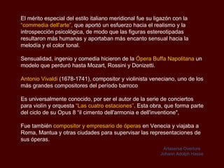 El mérito especial del estilo italiano meridional fue su ligazón con la   “commedia dell'arte” ,  que aportó un esfuerzo hacia el realismo y la introspección psicológica, de modo que las figuras estereotipadas resultaron más humanas y aportaban más encanto sensual hacia la melodía y el color tonal. Sensualidad, ingenio y comedia hicieron de la  Ópera  Buffa  Napolitana  un modelo que perduró hasta Mozart , Rossini y Donizetti. Antonio Vivaldi  (1678-1741), compositor y violinista veneciano, uno de los más grandes compositores del período barroco Es universalmente conocido, por ser el autor de la serie de conciertos para violín y orquesta  “Las cuatro estaciones” . Esta obra, que forma parte del ciclo de su Opus 8 “ il cimento dell'armonia e dell'inventione", Fue también  compositor y empresario de óperas  en Venecia y viajaba a Roma, Mantua y otras ciudades para supervisar las representaciones de sus óperas. Artaserse Overture Johann Adolph Hasse 