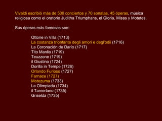 Vivaldi escribió más de 500 conciertos y 70 sonatas, 45 óperas , música religiosa como el oratorio  Juditha Triumphans , el Gloria, Misas y Motetes .  Sus óperas más famosas son: Ottone in Villa (1713)  La costanza trionfante degli amori e degl'odii  (1716)  La Coronación de Darío (1717)  Tito Manlio (1719)  Teuzzone (1719)  il Giustino (1724)  Dorilla in Tempe (1726)  Orlando Furioso  (1727) Farnace (1727) Motezuma  (1733)  La Olimpiada (1734)  il Tamerlano (1735)  Griselda (1735) 