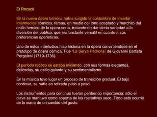El Rococó En la nueva ópera barroca había surgido la costumbre de insertar intermedios  cómicos, farsas, en medio del tono aceptado y marchito del estilo heroico de la opera seria, tratando de dar cierta variedad a la diversión del público, que era bastante versátil en cuanto a sus preferencias operísticas.  Uno de estos interludios hizo historia en la ópera convirtiéndose en el prototipo de ópera cómica. Fue  “L a Serva Padrona”   de Giovanni Battista  Pergolesi  (1710-1736). El periodo rococó se estaba iniciando , con sus formas elegantes, delicadas, su estilo galante y su sentimentalismo. En la música tuvo lugar un proceso de transición gradual. El bajo continuo, se batía en retirada paso a paso.  Los instrumentos para continuo fueron perdiendo importancia: sólo el clave se mantuvo como soporte de los recitativos seco. Todo esto ocurrió de la mano de un cambio del gusto.  