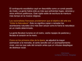 El contrapunto escolástico cayó en descrédito como un corsé pasado de moda. La gente había oído ya más que suficientes fugas, cánones y otros artificios polifónicos. Este rígido estilo de escritura se mantuvo más tiempo en la música religiosa.  Los racionalistas franceses proclamaron que el objetivo del arte era “Imitar la Naturaleza" . Esto no significa copiar o remedar los aconteceres naturales sino más bien actuar como lo haría la naturaleza en un medio determinado. La gente llevaban lunares en el rostro, vestía ropajes de pastoras y llevaba el corazón en la mano. Como en los primeros días de la ópera , se adjudicó la mayor estimación a la monodia, al canto sencillo con un acompañamiento vivaz, una voz que sale del corazón antes que un virtuoso despliegue de destreza vocal. Intermezzo  La Serva Padrona - Pergolesi 