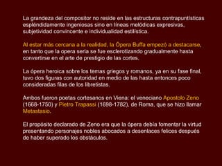 La grandeza del compositor no reside en las estructuras contrapuntísticas espléndidamente ingeniosas sino en líneas melódicas expresivas, subjetividad convincente e individualidad estilística. Al estar más cercana a la realidad, la Ópera Buffa empezó a destacarse , en tanto que la opera seria se fue esclerotizando gradualmente hasta convertirse en el arte de prestigio de las cortes. La ópera heroica sobre los temas griegos y romanos, ya en su fase final,  tuvo dos figuras con autoridad en medio de las hasta entonces poco consideradas filas de los libretistas.  Ambos fueron poetas cortesanos en Viena: el veneciano  Apostolo Zeno  (1668-1750) y  Pietro Trapassi  (1698-1782), de Roma, que se hizo llamar  Metastasio .  El propósito declarado de Zeno era que la ópera debía fomentar la virtud presentando personajes nobles abocados a desenlaces felices después de haber superado los obstáculos.  