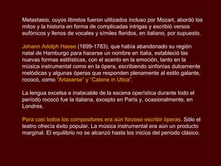 Metastasio, cuyos libretos fueron utilizados incluso por Mozart, abordó los mitos y la historia en forma de complicadas intrigas y escribió versos eufónicos y llenos de vocales y símiles floridos, en italiano, por supuesto. Johann Adolph  Hasse   (1699-1783), que había abandonado su región natal de Hamburgo para hacerse un nombre en Italia, estableció las nuevas formas estilísticas, con el acento en la emoción, tanto en la música instrumental como en la ópera, escribiendo sinfonías dulcemente melódicas y algunas óperas que responden plenamente al estilo galante, rococó, como  “Artaserse” y “Catone in Utica”.  La lengua excelsa e inatacable de la escena operística durante todo el período rococó fue la italiana, excepto en París y, ocasionalmente, en Londres.  Para casi todos los compositores era aún forzoso escribir óperas . Sólo el teatro ofrecía éxito popular. La música instrumental era aún un producto marginal. El equilibrio no se alcanzó hasta los inicios del período clásico.  