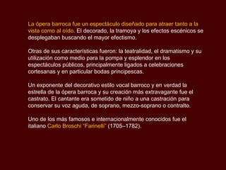 La ópera barroca fue un espectáculo diseñado para atraer tanto a la vista como al oído . El decorado, la tramoya y los efectos escénicos se desplegaban buscando el mayor efectismo. Otras de sus características fueron: la teatralidad, el dramatismo y su utilización como medio para la pompa y esplendor en los espectáculos públicos, principalmente ligados a celebraciones cortesanas y en particular bodas principescas.  Un exponente del decorativo estilo vocal barroco y en verdad la estrella de la ópera barroca y su creación más extravagante fue el castrato. El cantante era sometido de niño a una castración para conservar su voz aguda, de soprano, mezzo-soprano o contralto.  Uno de los más famosos e internacionalmente conocidos fue el italiano  Carlo Broschi “Farinelli”  (1705–1782).  