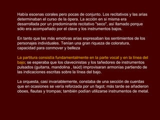 Había escenas corales pero pocas de conjunto. Los recitativos y las arias determinaban el curso de la ópera. La acción en si misma era desarrollada por un predominante recitativo "seco", así llamado porque sólo era acompañado por el clave y los instrumentos bajos. En tanto que las más emotivas arias expresaban los sentimientos de los personajes individuales. Tenían una gran riqueza de coloratura, capacidad para conmover y belleza La partitura consistía fundamentalmente en la parte vocal y en la línea del bajo ; se esperaba que los clavecinistas y los tañedores de instrumentos pulsados (guitarra, mandolina , laúd) improvisaran armonías partiendo de las indicaciones escritas sobre la línea del bajo. La orquesta, casi invariablemente, constaba de una sección de cuerdas que en ocasiones se vería reforzada por un fagot; más tarde se añadieron oboes, flautas y trompas; también podían utilizarse instrumentos de metal.  