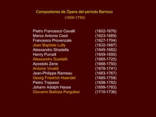 Compositores de Ópera del período Barroco  (1600-1750) Pietro Francesco Cavalli  (1602-1676) Marco Antonio Cesti  (1623-1669) Francesco Provenzale  (1627-1704) Jean Baptiste Lully  (1632-1687) Alessandro Stradella  (1645-1682) Henry Purcell  (1659-1695) Alessandro Scarlatti  (1660-1725) Apostolo Zeno  (1668-1750) Antonio Vivaldi  (1678-1741) Jean-Philippe Rameau  (1683-1767) Georg Friedrich Haendel  (1685-1759) Pietro Trapassi  (1698-1782) Johann Adolph Hasse   (1699-1783) Giovanni Battista Pergolesi  (1710-1736) 