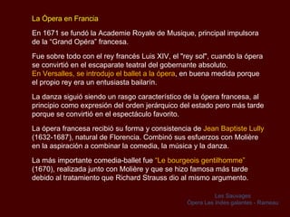 La Ópera en Francia En 1671 se fundó la  Academie Royale de Musique , principal impulsora de la “Grand Opéra” francesa.  Fue sobre todo con el rey francés Luis XIV, el "rey sol", cuando la ópera se convirtió en el escaparate teatral del gobernante absoluto.  En Versalles, se introdujo el ballet a la ópera , en buena medida porque el propio rey era un entusiasta bailarín.  La danza siguió siendo un rasgo característico de la ópera francesa, al principio como expresión del orden jerárquico del estado pero más tarde porque se convirtió en el espectáculo favorito. La ópera francesa recibió su forma y consistencia de  Jean Baptiste Lully  (1632-1687), natural de Florencia. Combinó sus esfuerzos con Molière en la aspiración a combinar la comedia, la música y la danza.  La más importante comedia-ballet fue  “Le  bourgeois gentilhomme”   (1670), realizada junto con Molière y que se hizo famosa más tarde debido al tratamiento que Richard Strauss dio al mismo argumento.  Les Sauvages Ópera  Les Indes galantes - Rameau 