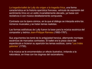 La tragedia-ballet de Lully dio origen a la tragedia lírica , una forma característica en la historia operística francesa, vehículo de expresión del sentimiento lírico en un estilo invariablemente elevado, ya fuese con recitativos ó con música detalladamente compuesta. Contrasta con la ópera cómica, en la que el diálogo se interpola entre los números musicales y se tratan temas realistas. Las formas estilísticas de Lully fueron la base para la música escénica del compositor y teórico  Jean-Philippe Rameau  (1683-1767). Sus argumentos los tomó de la antigüedad heroica, alternando montajes escénicos de marcados contrastes. El ballet era la pieza clave del espectáculo e hicieron su aparición los temas exóticos, como  “Les Indes galantes”  (1735).  A la música se le encomendaba un efecto ilustrativo, imitando a la naturaleza, en línea con los dogmas del racionalismo.  