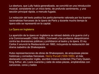 La obertura, que Lully había generalizado, se convirtió en una introducción musical, consistente en un inicio lento, de profundo sentimiento, y una sección principal rápida, a menudo fugada.  La redacción del texto poético fue particularmente valorada por los buenos racionalistas franceses de la ópera de París y durante mucho tiempo la ópera sólo se representó en la capital. La Ópera en Inglaterra La aparición de la ópera en Inglaterra se retrasó debido a la guerra civil y a la Commonwealth (1642-1660). Cromwell y los puritanos despotricaron contra las diversiones públicas y prohibieron el teatro y la ópera. El rey Carlos II anunció la Restauración en 1660, incluyendo la restauración del drama isabelino de Shakespeare.  Hubo representaciones de obras de Shakespeare, de ampulosas piezas históricas y comedias francesas.  Henry Purcell (1659-1695),  el más destacado compositor inglés, escribió música incidental (The Fairy Queen, King Arthur, etc.) para cuarenta y siete de estas piezas, ampliándolas con canciones, coros y bailes 
